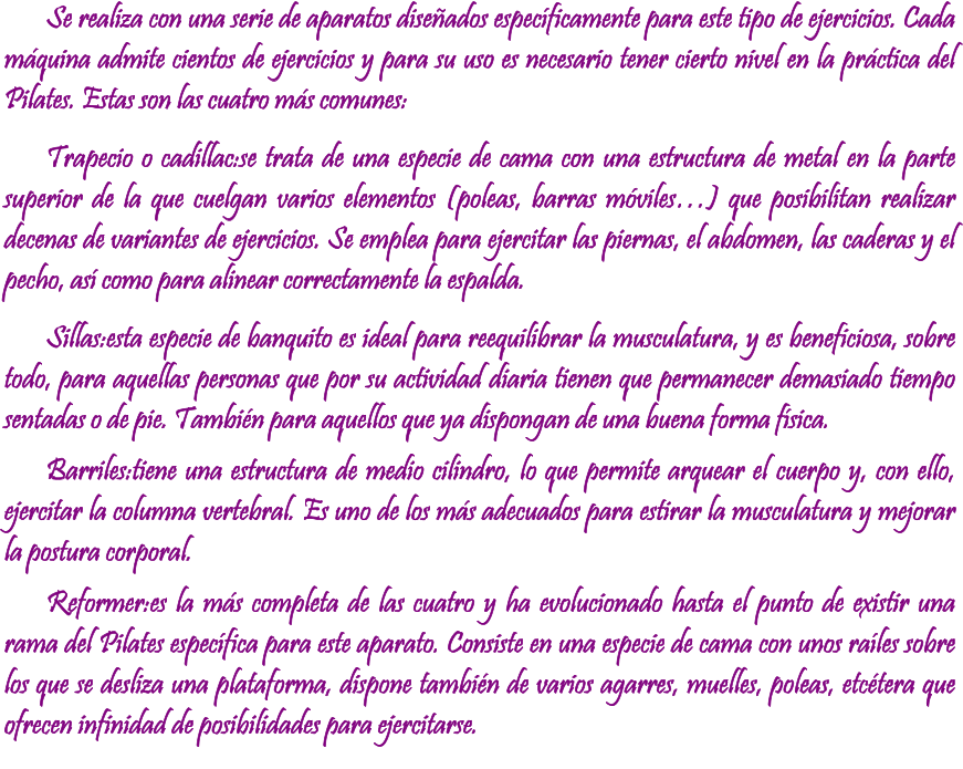 Se realiza con una serie de aparatos diseados especficamente para este tipo de ejercicios. Cada mquina admite cientos de ejercicios y para su uso es necesario tener cierto nivel en la prctica del Pilates. Estas son las cuatro ms comunes: Trapecio o cadillac:se trata de una especie de cama con una estructura de metal en la parte superior de la que cuelgan varios elementos (poleas, barras mviles) que posibilitan realizar decenas de variantes de ejercicios. Se emplea para ejercitar las piernas, el abdomen, las caderas y el pecho, as como para alinear correctamente la espalda. Sillas:esta especie de banquito es ideal para reequilibrar la musculatura, y es beneficiosa, sobre todo, para aquellas personas que por su actividad diaria tienen que permanecer demasiado tiempo sentadas o de pie. Tambin para aquellos que ya dispongan de una buena forma fsica. Barriles:tiene una estructura de medio cilindro, lo que permite arquear el cuerpo y, con ello, ejercitar la columna vertebral. Es uno de los ms adecuados para estirar la musculatura y mejorar la postura corporal. Reformer:es la ms completa de las cuatro y ha evolucionado hasta el punto de existir una rama del Pilates especfica para este aparato. Consiste en una especie de cama con unos rales sobre los que se desliza una plataforma, dispone tambin de varios agarres, muelles, poleas, etctera que ofrecen infinidad de posibilidades para ejercitarse.