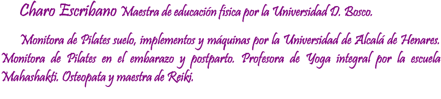 Charo Escribano Maestra de educacin fsica por la Universidad D. Bosco. Monitora de Pilates suelo, implementos y mquinas por la Universidad de Alcal de Henares. Monitora de Pilates en el embarazo y postparto. Profesora de Yoga integral por la escuela Mahashakti. Osteopata y maestra de Reiki.